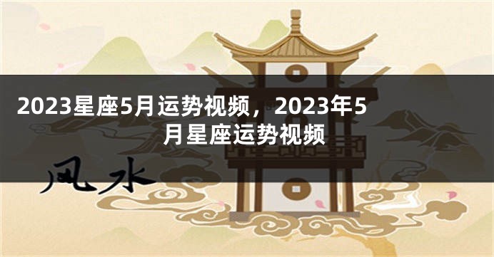 2023星座5月运势视频，2023年5月星座运势视频