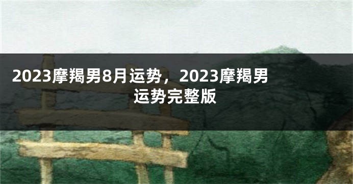 2023摩羯男8月运势，2023摩羯男运势完整版