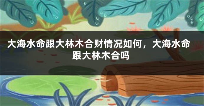 大海水命跟大林木合财情况如何，大海水命跟大林木合吗