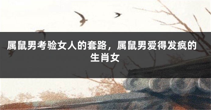 属鼠男考验女人的套路，属鼠男爱得发疯的生肖女