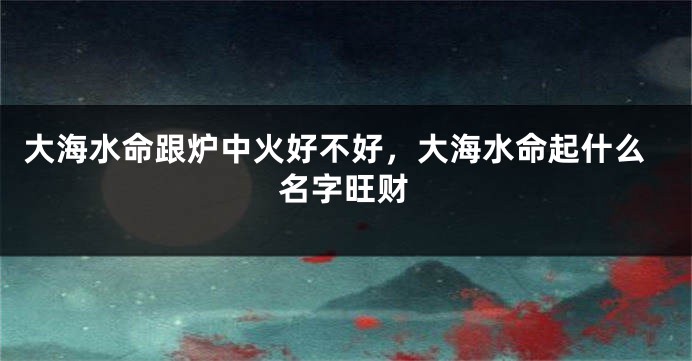 大海水命跟炉中火好不好，大海水命起什么名字旺财