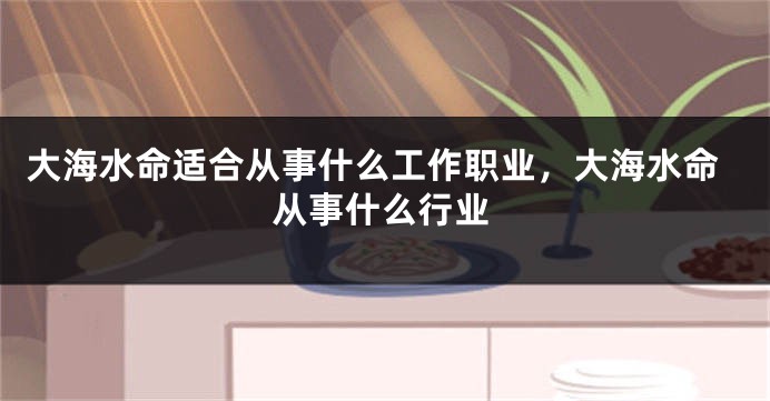 大海水命适合从事什么工作职业，大海水命从事什么行业