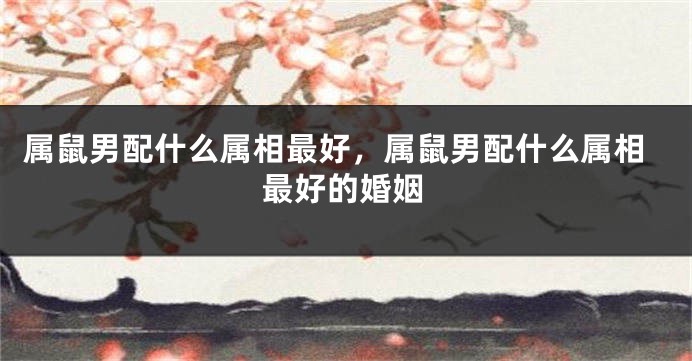 属鼠男配什么属相最好，属鼠男配什么属相最好的婚姻