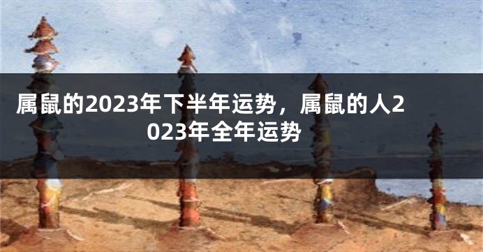 属鼠的2023年下半年运势，属鼠的人2023年全年运势