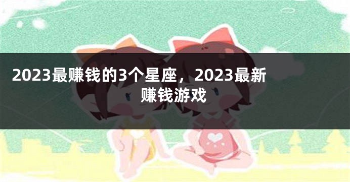 2023最赚钱的3个星座，2023最新赚钱游戏