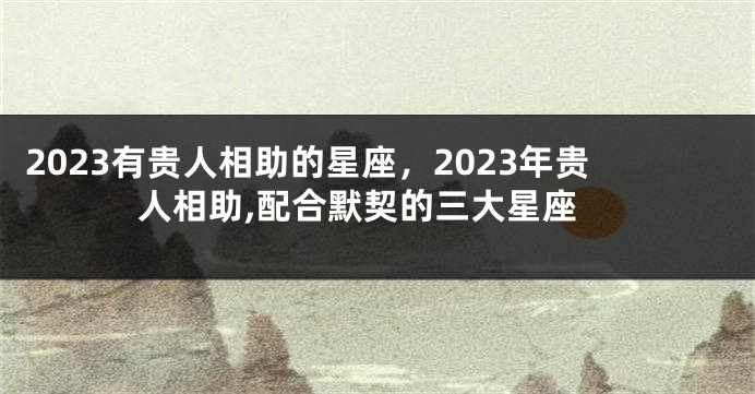 2023有贵人相助的星座，2023年贵人相助,配合默契的三大星座