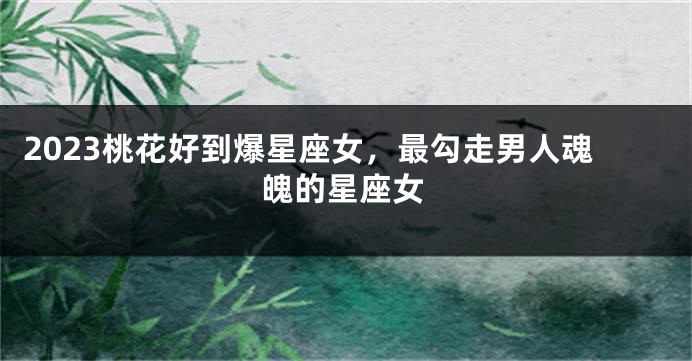 2023桃花好到爆星座女，最勾走男人魂魄的星座女