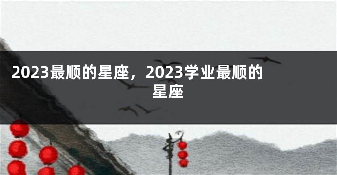 2023最顺的星座，2023学业最顺的星座