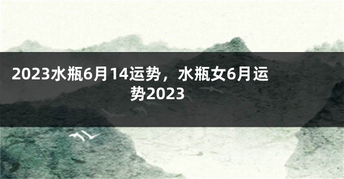 2023水瓶6月14运势，水瓶女6月运势2023