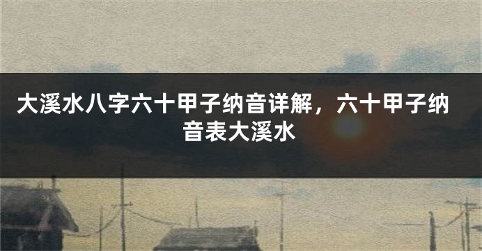大溪水八字六十甲子纳音详解，六十甲子纳音表大溪水