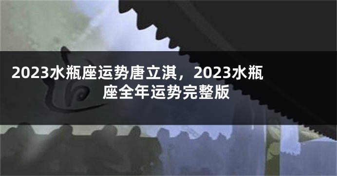 2023水瓶座运势唐立淇，2023水瓶座全年运势完整版