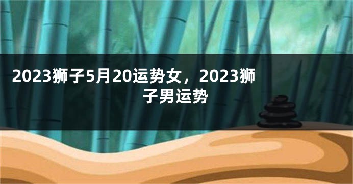 2023狮子5月20运势女，2023狮子男运势