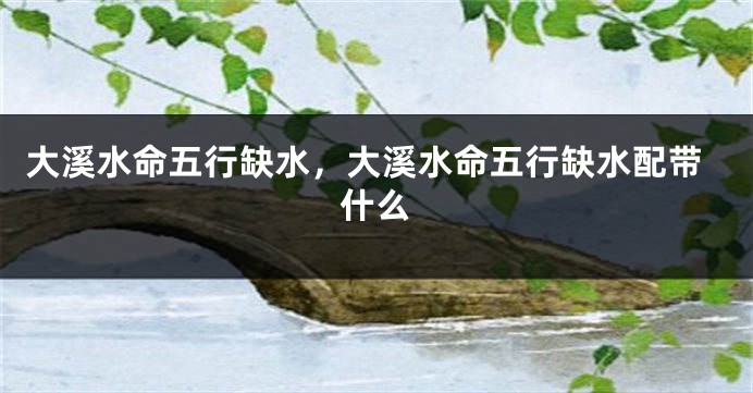 大溪水命五行缺水，大溪水命五行缺水配带什么