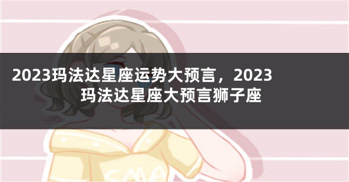 2023玛法达星座运势大预言，2023玛法达星座大预言狮子座