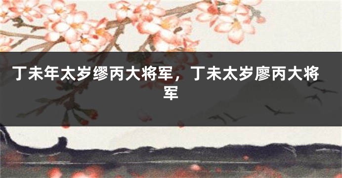 丁未年太岁缪丙大将军，丁未太岁廖丙大将军