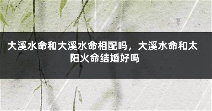 大溪水命和大溪水命相配吗，大溪水命和太阳火命结婚好吗