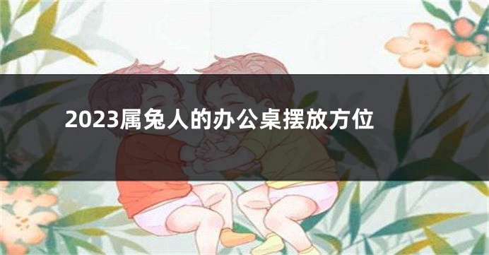 2023属兔人的办公桌摆放方位