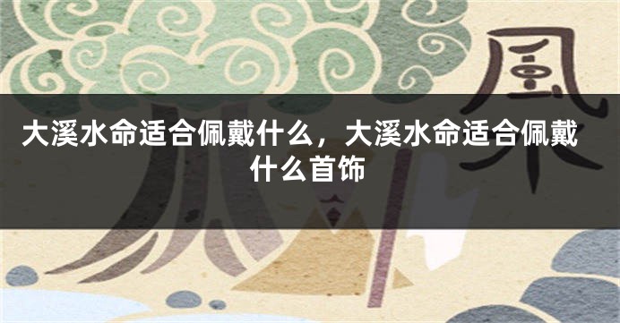 大溪水命适合佩戴什么，大溪水命适合佩戴什么首饰