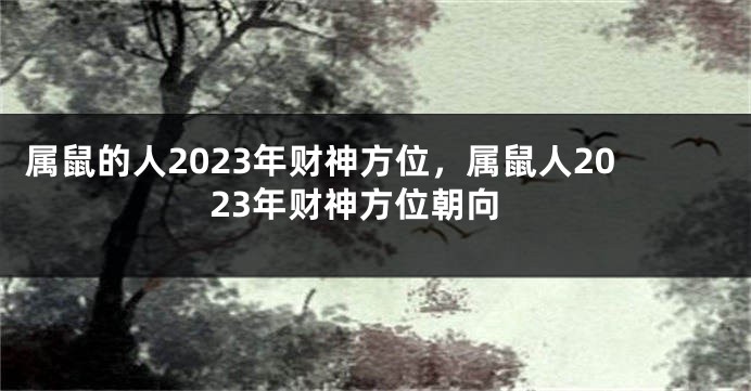 属鼠的人2023年财神方位，属鼠人2023年财神方位朝向