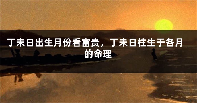 丁未日出生月份看富贵，丁未日柱生于各月的命理
