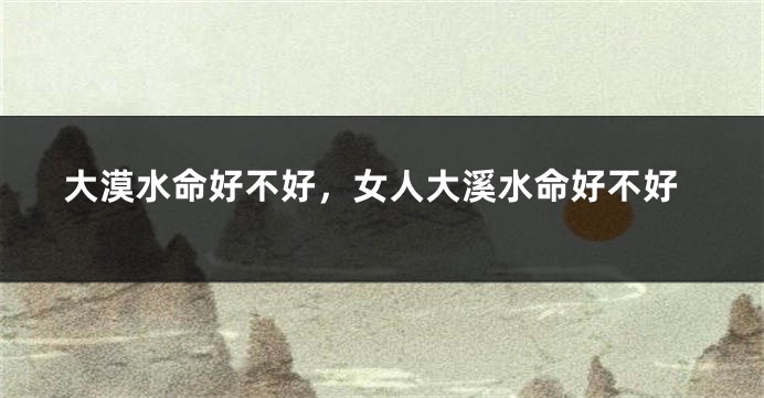 大漠水命好不好，女人大溪水命好不好