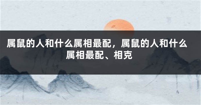 属鼠的人和什么属相最配，属鼠的人和什么属相最配、相克