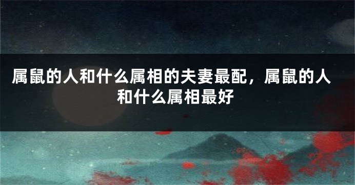 属鼠的人和什么属相的夫妻最配，属鼠的人和什么属相最好