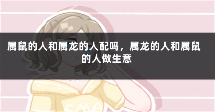 属鼠的人和属龙的人配吗，属龙的人和属鼠的人做生意