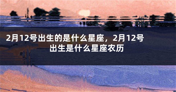 2月12号出生的是什么星座，2月12号出生是什么星座农历