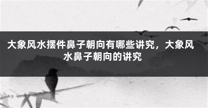 大象风水摆件鼻子朝向有哪些讲究，大象风水鼻子朝向的讲究