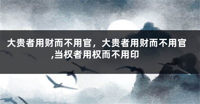 大贵者用财而不用官，大贵者用财而不用官,当权者用权而不用印