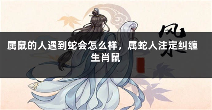 属鼠的人遇到蛇会怎么样，属蛇人注定纠缠生肖鼠