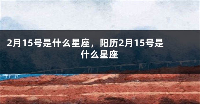 2月15号是什么星座，阳历2月15号是什么星座