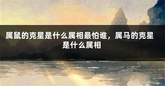 属鼠的克星是什么属相最怕谁，属马的克星是什么属相
