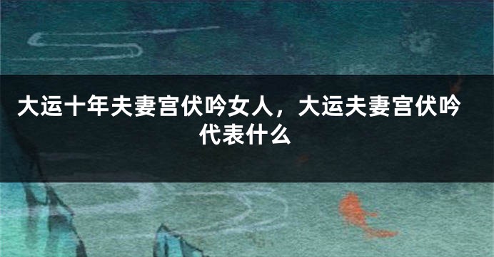 大运十年夫妻宫伏吟女人，大运夫妻宫伏吟代表什么