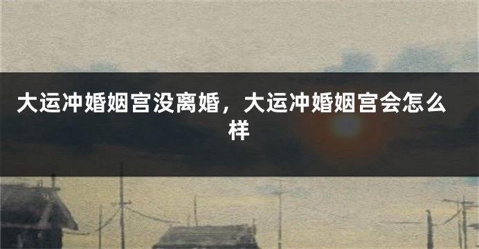 大运冲婚姻宫没离婚，大运冲婚姻宫会怎么样