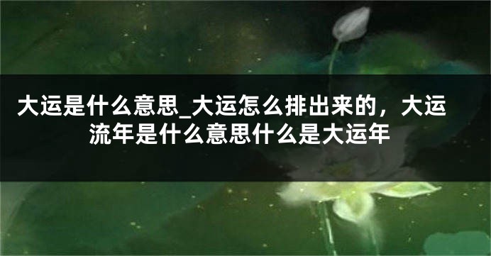 大运是什么意思_大运怎么排出来的，大运流年是什么意思什么是大运年