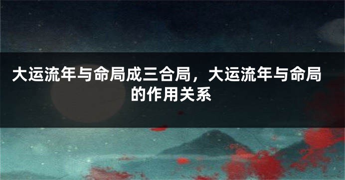 大运流年与命局成三合局，大运流年与命局的作用关系