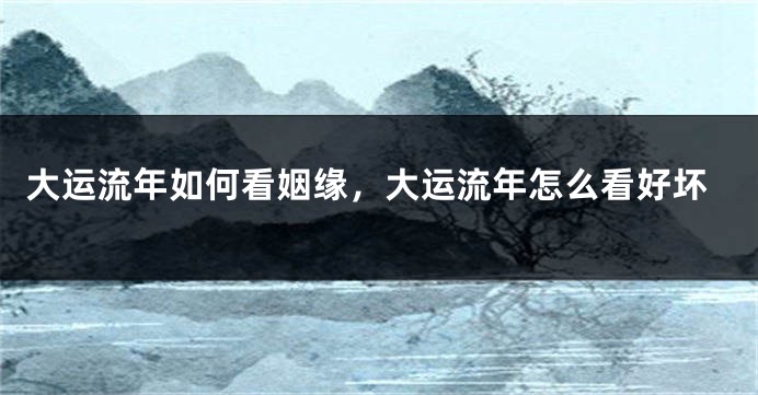 大运流年如何看姻缘，大运流年怎么看好坏