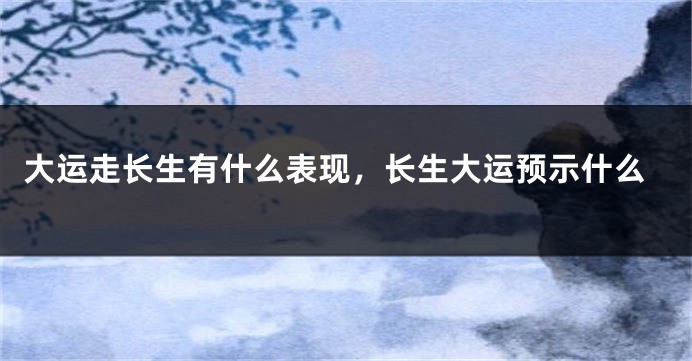大运走长生有什么表现，长生大运预示什么