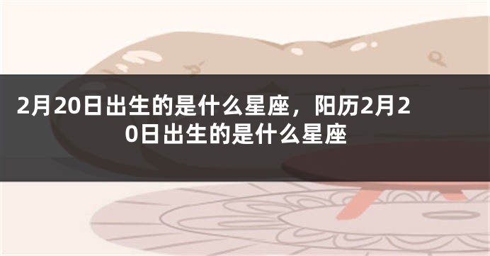 2月20日出生的是什么星座，阳历2月20日出生的是什么星座