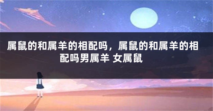 属鼠的和属羊的相配吗，属鼠的和属羊的相配吗男属羊 女属鼠