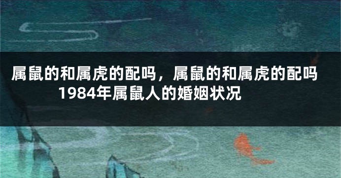 属鼠的和属虎的配吗，属鼠的和属虎的配吗 1984年属鼠人的婚姻状况