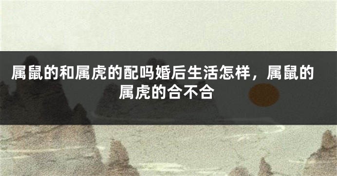 属鼠的和属虎的配吗婚后生活怎样，属鼠的属虎的合不合