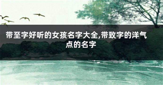 带至字好听的女孩名字大全,带致字的洋气点的名字