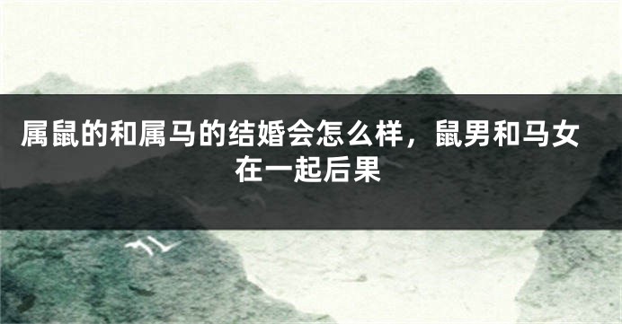 属鼠的和属马的结婚会怎么样，鼠男和马女在一起后果
