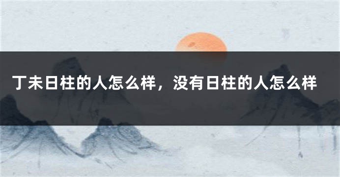 丁未日柱的人怎么样，没有日柱的人怎么样