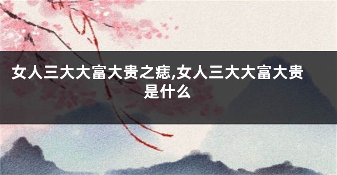女人三大大富大贵之痣,女人三大大富大贵是什么