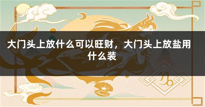 大门头上放什么可以旺财，大门头上放盐用什么装