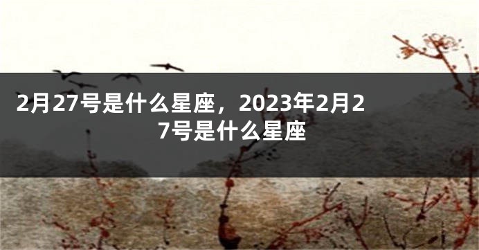 2月27号是什么星座，2023年2月27号是什么星座
